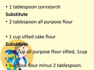 • 1 tablespoon cornstarch
Substitute
• 2 tablespoon all purpose flour
• 1 cup sifted cake flour
Substitute
• 7/8 cup all purpose flour sifted, 1cup
all
• purpose flour minus 2 tablespoon.
 