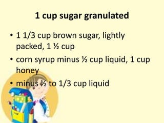 1 cup sugar granulated
• 1 1/3 cup brown sugar, lightly
packed, 1 ½ cup
• corn syrup minus ½ cup liquid, 1 cup
honey
• minus ½ to 1/3 cup liquid
 