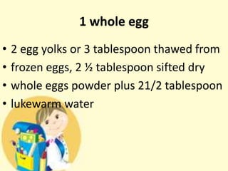1 whole egg
• 2 egg yolks or 3 tablespoon thawed from
• frozen eggs, 2 ½ tablespoon sifted dry
• whole eggs powder plus 21/2 tablespoon
• lukewarm water
 