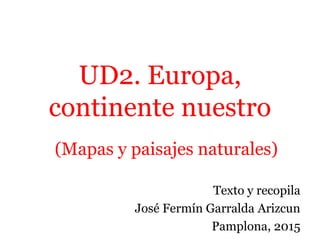UD2. Europa,
continente nuestro
(Mapas y paisajes naturales)
Texto y recopila
José Fermín Garralda Arizcun
Pamplona, 2015
 