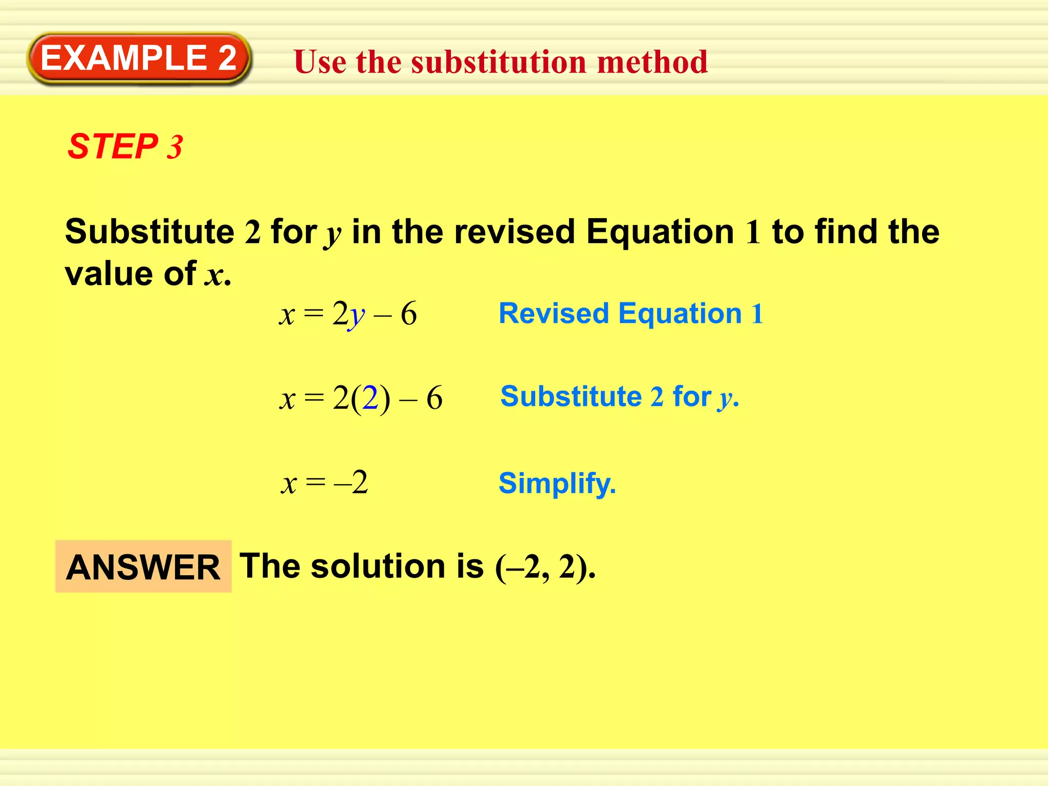 EXAMPLE 2      Use the substitution method

 STEP 3

 Substitute 2 for y in the revised Equation 1 to find the
 value of x.
               x = 2y – 6     Revised Equation 1

              x = 2(2) – 6   Substitute 2 for y.

              x = –2         Simplify.

 ANSWER The solution is (–2, 2).
 