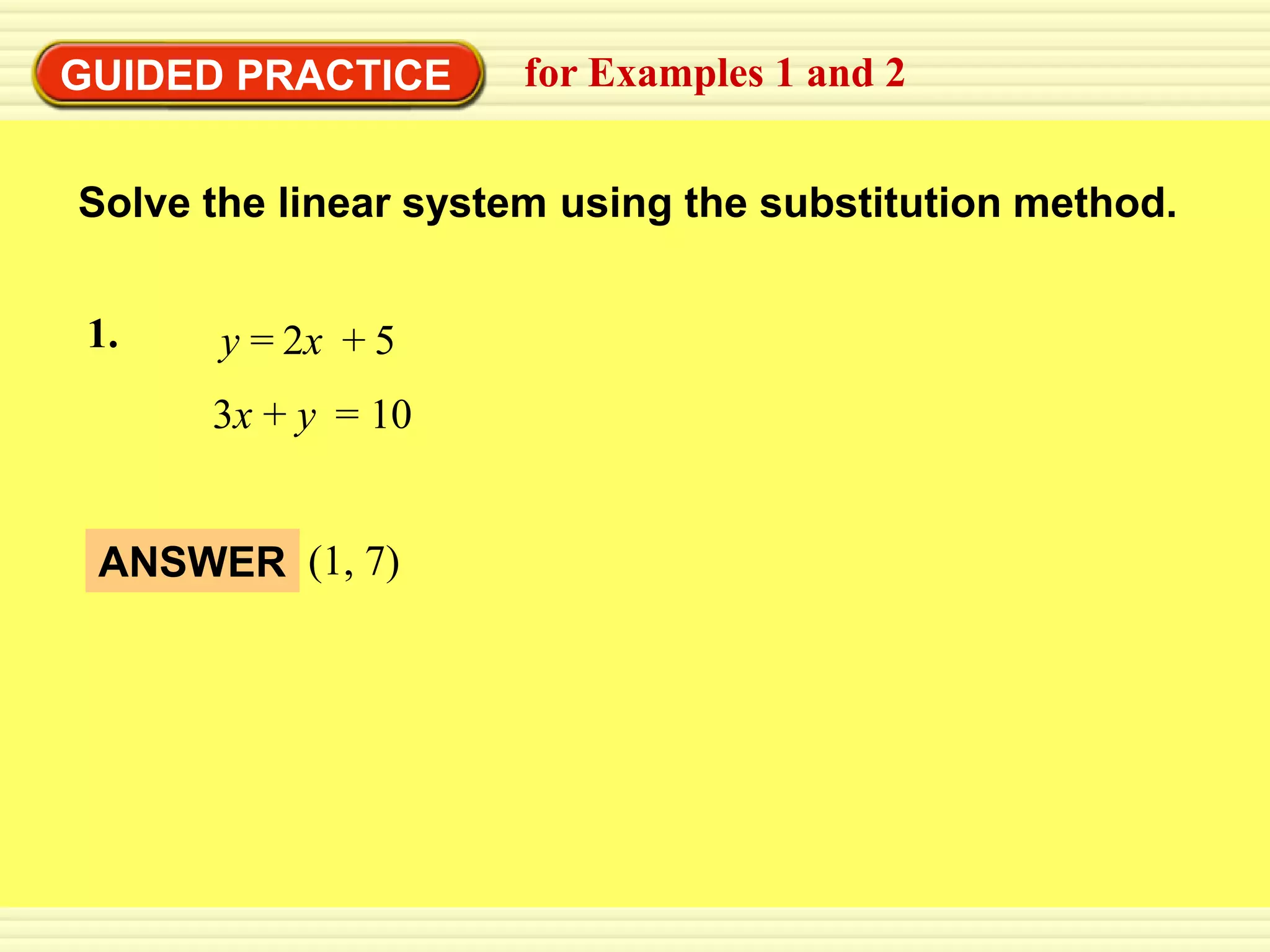 EXAMPLE 1
GUIDED PRACTICE substitution method 2
           Use the for Examples 1 and


 Solve the linear system using the substitution method.


 1.     y = 2x + 5
       3x + y = 10


  ANSWER (1, 7)
 