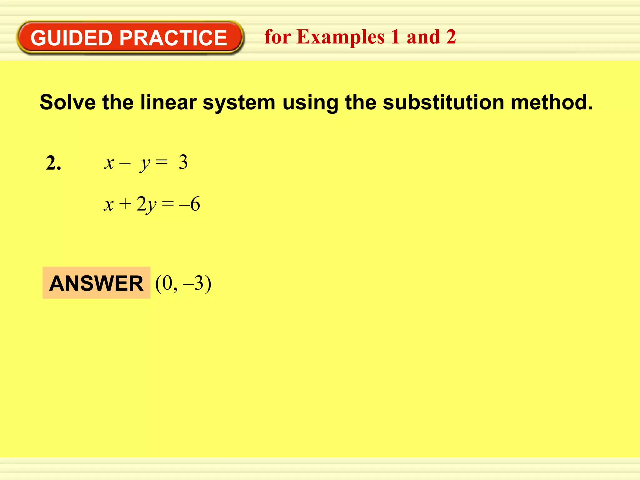 EXAMPLE 2
GUIDED PRACTICE substitution method 2
           Use the for Examples 1 and


 Solve the linear system using the substitution method.

 2.    x– y= 3
       x + 2y = –6


  ANSWER (0, –3)
 