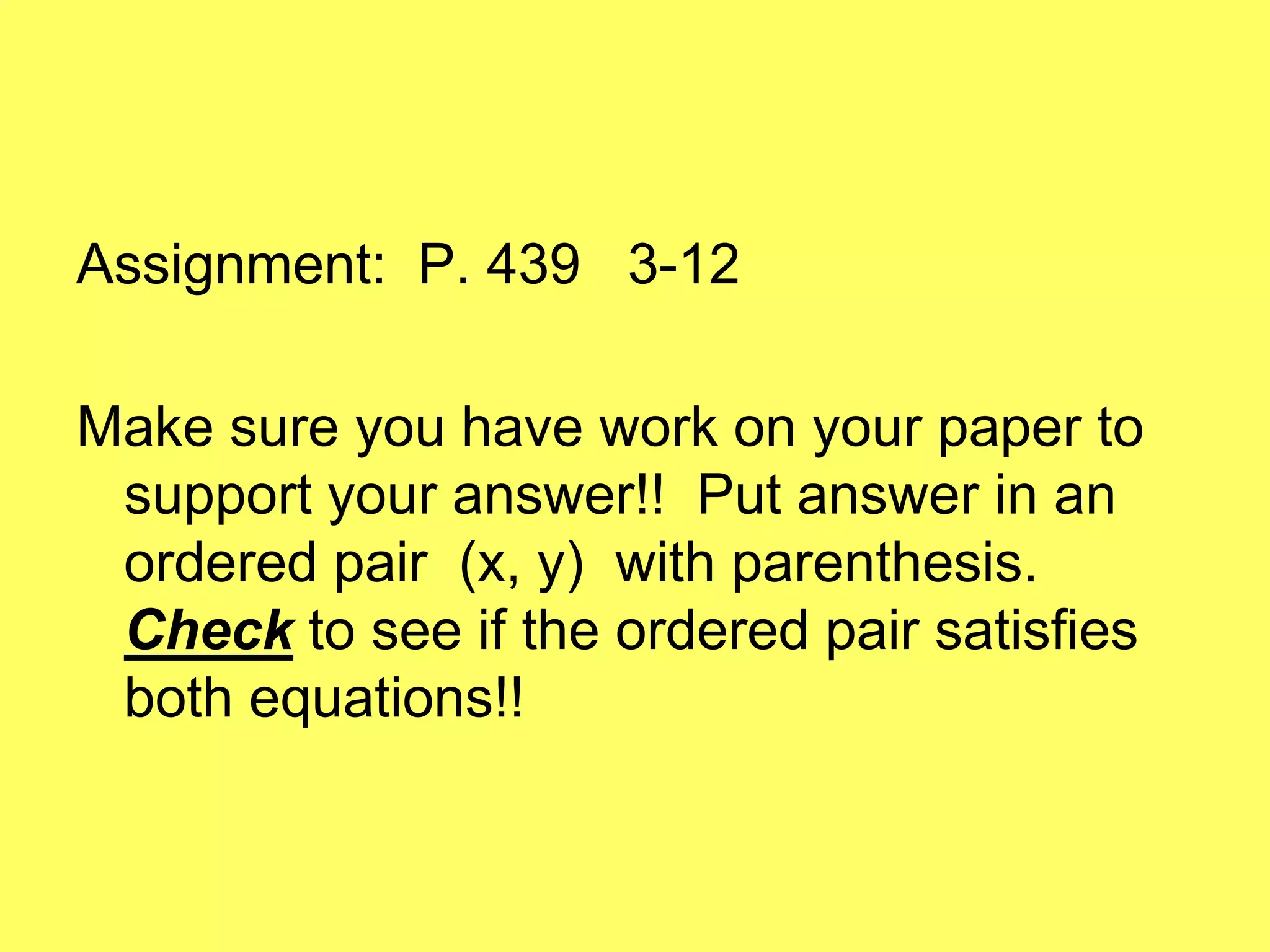 Assignment: P. 439 3-12

Make sure you have work on your paper to
 support your answer!! Put answer in an
 ordered pair (x, y) with parenthesis.
 Check to see if the ordered pair satisfies
 both equations!!
 