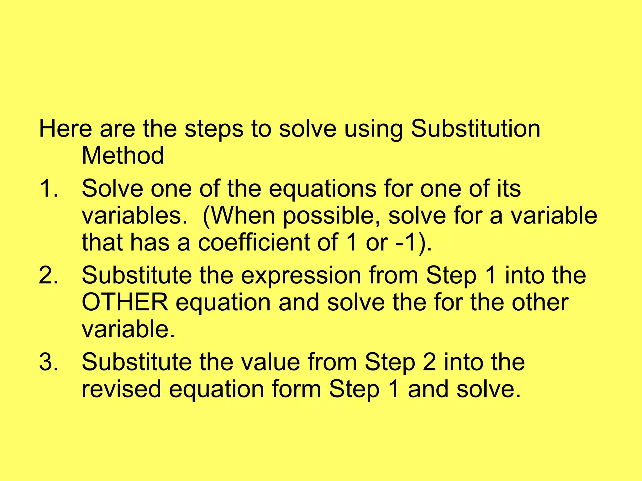 Here are the steps to solve using Substitution
   Method
1. Solve one of the equations for one of its
   variables. (When possible, solve for a variable
   that has a coefficient of 1 or -1).
2. Substitute the expression from Step 1 into the
   OTHER equation and solve the for the other
   variable.
3. Substitute the value from Step 2 into the
   revised equation form Step 1 and solve.
 