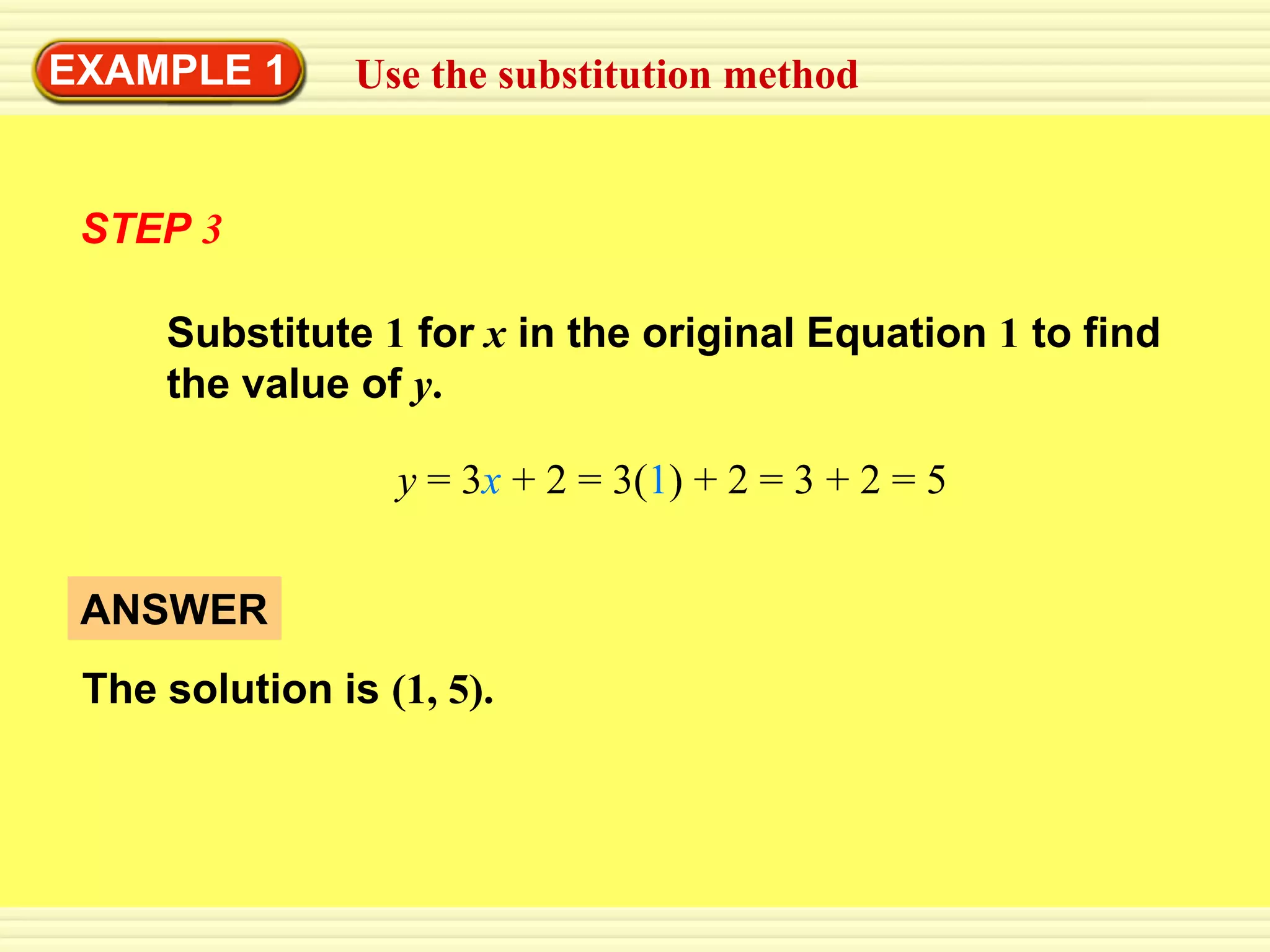 EXAMPLE 1       Use the substitution method


 STEP 3

     Substitute 1 for x in the original Equation 1 to find
     the value of y.

                  y = 3x + 2 = 3(1) + 2 = 3 + 2 = 5


 ANSWER
 The solution is (1, 5).
 