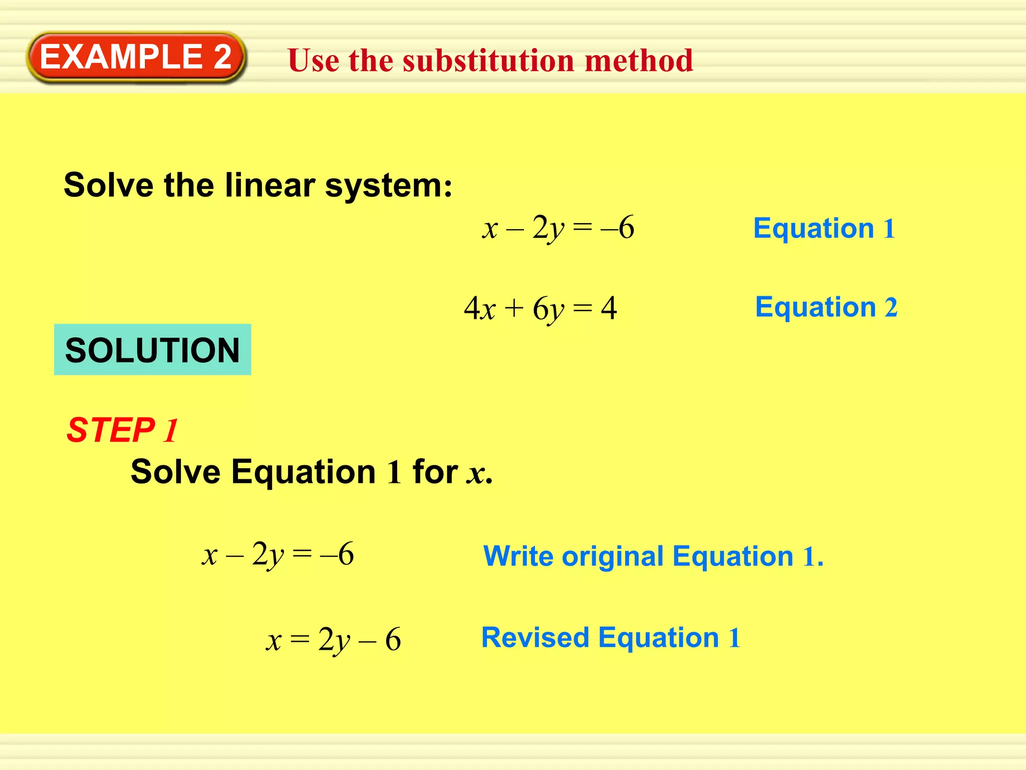 EXAMPLE 2      Use the substitution method


 Solve the linear system:
                             x – 2y = –6          Equation 1

                            4x + 6y = 4           Equation 2
 SOLUTION

 STEP 1
    Solve Equation 1 for x.

         x – 2y = –6         Write original Equation 1.

             x = 2y – 6      Revised Equation 1
 
