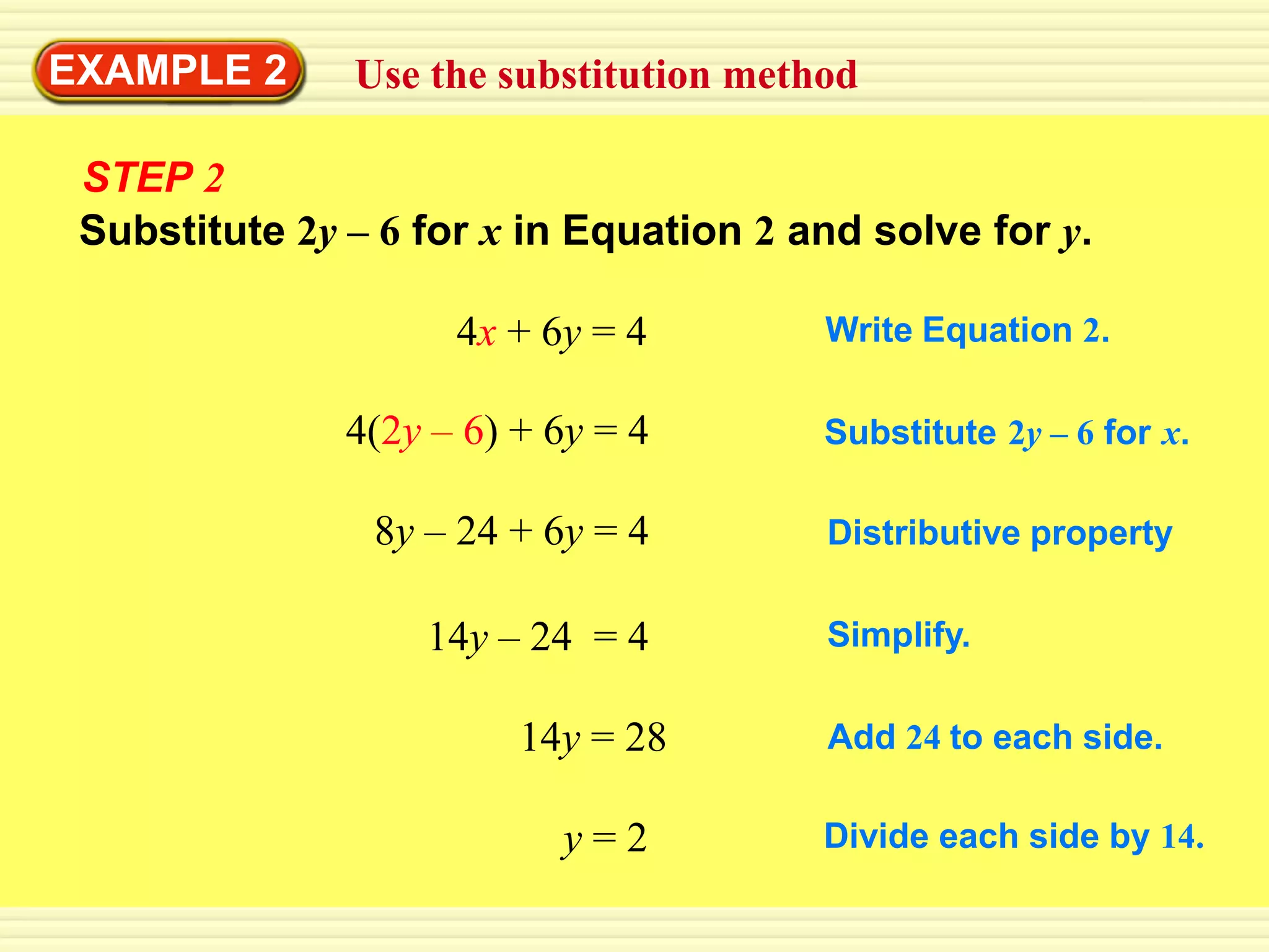 EXAMPLE 2      Use the substitution method

 STEP 2
 Substitute 2y – 6 for x in Equation 2 and solve for y.

                     4x + 6y = 4        Write Equation 2.

               4(2y – 6) + 6y = 4       Substitute 2y – 6 for x.

                8y – 24 + 6y = 4        Distributive property

                   14y – 24 = 4         Simplify.

                         14y = 28       Add 24 to each side.

                           y=2          Divide each side by 14.
 