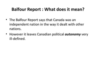 Balfour Report : What does it mean?
• The Balfour Report says that Canada was an
independent nation in the way it dealt with other
nations.
• However it leaves Canadian political autonomy very
ill-defined.

 