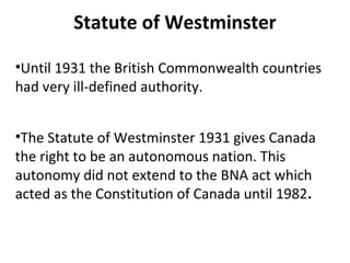 Statute of Westminster
•Until 1931 the British Commonwealth countries
had very ill-defined authority.
•The Statute of Westminster 1931 gives Canada
the right to be an autonomous nation. This
autonomy did not extend to the BNA act which
acted as the Constitution of Canada until 1982.

 