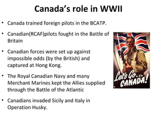 Canada’s role in WWII
• Canada trained foreign pilots in the BCATP.
• Canadian(RCAF)pilots fought in the Battle of
Britain
• Canadian forces were set up against
impossible odds (by the British) and
captured at Hong Kong.
• The Royal Canadian Navy and many
Merchant Marines kept the Allies supplied
through the Battle of the Atlantic
• Canadians invaded Sicily and Italy in
Operation Husky.

 