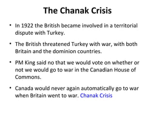 The Chanak Crisis
• In 1922 the British became involved in a territorial
dispute with Turkey.
• The British threatened Turkey with war, with both
Britain and the dominion countries.
• PM King said no that we would vote on whether or
not we would go to war in the Canadian House of
Commons.
• Canada would never again automatically go to war
when Britain went to war. Chanak Crisis

 