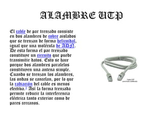 ALAMBRE UTP
El cable de par trenzado consiste
en dos alambres de cobre aislados
que se trenzan de forma helicoidal,
igual que una molécula de ADN.
De esta forma el par trenzado
constituye un circuito que puede
transmitir datos. Esto se hace
porque dos alambres paralelos
constituyen una antena simple.
Cuando se trenzan los alambres,
las ondas se cancelan, por lo que
la radiación del cable es menos
efectiva.1 Así la forma trenzada
permite reducir la interferencia
eléctrica tanto exterior como de
pares cercanos.

 
