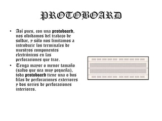 PROTOBOARD
• Así pues, con una protoboard,
nos olvidamos del trabajo de
soldar, y sólo nos limitamos a
introducir los terminales de
nuestros componentes
electrónicos en las
perforaciones que trae.
• Tenga mayor o menor tamaño
(salvo que sea muy pequeña),
toda protoboard tiene una o dos
filas de perforaciones exteriores
y dos series de perforaciones
interiores.

 