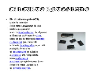 CIRCUITO INTEGRADO
• Un circuito integrado (CI),
también conocido
como chip o microchip, es una
pastilla pequeña de
materialsemiconductor, de algunos
milímetros cuadrados de área,
sobre la que se fabrican circuitos
electrónicos generalmente
mediante fotolitografía y que está
protegida dentro de
un encapsulado de plástico
o cerámica. El encapsulado
poseeconductores
metálicos apropiados para hacer
conexión entre la pastilla y
un circuito impreso.

 