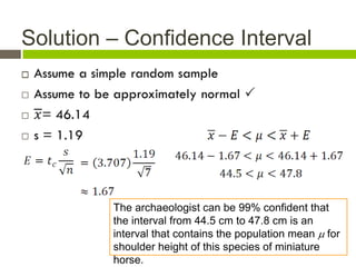 Solution – Confidence Interval





         The archaeologist can be 99% confident that
         the interval from 44.5 cm to 47.8 cm is an
         interval that contains the population mean  for
         shoulder height of this species of miniature
         horse.
 