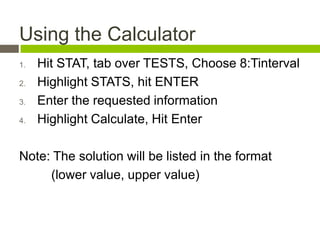 Using the Calculator
1.   Hit STAT, tab over TESTS, Choose 8:Tinterval
2.   Highlight STATS, hit ENTER
3.   Enter the requested information
4.   Highlight Calculate, Hit Enter

Note: The solution will be listed in the format
     (lower value, upper value)
 