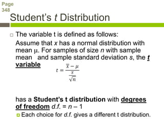 Page
348
  Student’s t Distribution
      The variable t is defined as follows:
       Assume that x has a normal distribution with
       mean μ. For samples of size n with sample
       mean and sample standard deviation s, the t
       variable




       has a Student’s t distribution with degrees
       of freedom d.f. = n – 1
        Each   choice for d.f. gives a different t distribution.
 