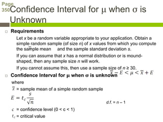 Page
350  Confidence Interval for μ when σ is
     Unknown
    Requirements
       Let x be a random variable appropriate to your application. Obtain a
       simple random sample (of size n) of x values from which you compute
       the sample mean and the sample standard deviation s.
       If you can assume that x has a normal distribution or is mound-
       shaped, then any sample size n will work.
       If you cannot assume this, then use a sample size of n ≥ 30.
    Confidence Interval for μ when σ is unknown
     where
       = sample mean of a simple random sample

                                                  d.f. = n – 1
       = confidence level (0 < c < 1)
       = critical value
 