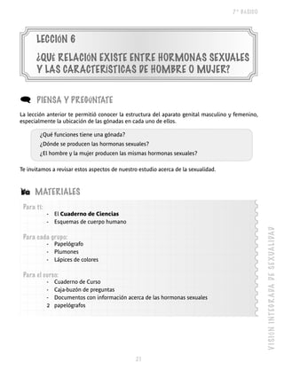 7º BÁSICO




      LECCIÓN 6
      ¿QUé RELACIÓN EXISTE ENTRE hORmONAS SEXUALES
      y LAS CARACTERÍSTICAS DE hOmBRE O mUjER?


(      PIENSA y PREGúNTATE
La lección anterior te permitió conocer la estructura del aparato genital masculino y femenino,
especialmente la ubicación de las gónadas en cada uno de ellos.

        ¿Qué funciones tiene una gónada?
        ¿Dónde se producen las hormonas sexuales?
        ¿El hombre y la mujer producen las mismas hormonas sexuales?

Te invitamos a revisar estos aspectos de nuestro estudio acerca de la sexualidad.



Á     mATERIALES
 Para ti:
            -   El Cuaderno de Ciencias
            -   Esquemas de cuerpo humano




                                                                                                  V I S IÓ N I NT E G R A DA D E S E XUA L IDA D
 Para cada grupo:
            -   Papelógrafo
            -   Plumones
            -   Lápices de colores

 Para el curso:
            -   Cuaderno de Curso
            -   Caja-buzón de preguntas
            -   Documentos con información acerca de las hormonas sexuales
            2   papelógrafos




                                               
 