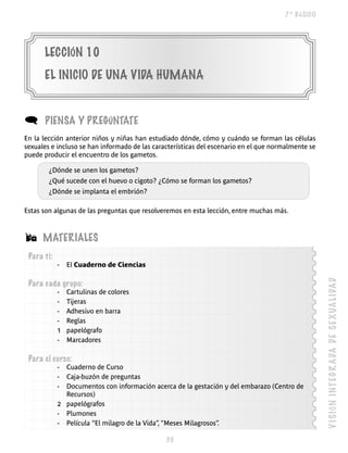 7º BÁSICO




      LECCIÓN 10
      EL INICIO DE UNA VIDA hUmANA


(     PIENSA y PREGúNTATE
En la lección anterior niños y niñas han estudiado dónde, cómo y cuándo se forman las células
sexuales e incluso se han informado de las características del escenario en el que normalmente se
puede producir el encuentro de los gametos.

        ¿Dónde se unen los gametos?
        ¿Qué sucede con el huevo o cigoto? ¿Cómo se forman los gametos?
        ¿Dónde se implanta el embrión?

Estas son algunas de las preguntas que resolveremos en esta lección, entre muchas más.



Á     mATERIALES
 Para ti:
            -   El Cuaderno de Ciencias




                                                                                                    V I SI ÓN I NT EG R A DA D E S E X UA L I DA D
 Para cada grupo:
            -   Cartulinas de colores
            -   Tijeras
            -   Adhesivo en barra
            -   Reglas
            1   papelógrafo
            -   Marcadores

 Para el curso:
            - Cuaderno de Curso
            - Caja-buzón de preguntas
            - Documentos con información acerca de la gestación y del embarazo (Centro de
              Recursos)
            2 papelógrafos
            - Plumones
            - Película “El milagro de la Vida”, “Meses Milagrosos”
                                                                 .

                                               
 