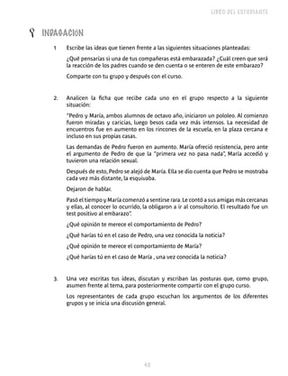LIBRO DEL ESTUDIANTE


L   INDAGACIÓN
      1    Escribe las ideas que tienen frente a las siguientes situaciones planteadas:
           ¿Qué pensarías si una de tus compañeras está embarazada? ¿Cuál creen que será
           la reacción de los padres cuando se den cuenta o se enteren de este embarazo?
           Comparte con tu grupo y después con el curso.


      2.   Analicen la ficha que recibe cada uno en el grupo respecto a la siguiente
           situación:
           “Pedro y María, ambos alumnos de octavo año, iniciaron un pololeo. Al comienzo
           fueron miradas y caricias, luego besos cada vez más intensos. La necesidad de
           encuentros fue en aumento en los rincones de la escuela, en la plaza cercana e
           incluso en sus propias casas.
           Las demandas de Pedro fueron en aumento. María ofreció resistencia, pero ante
           el argumento de Pedro de que la “primera vez no pasa nada”, María accedió y
           tuvieron una relación sexual.
           Después de esto, Pedro se alejó de María. Ella se dio cuenta que Pedro se mostraba
           cada vez más distante, la esquivaba.
           Dejaron de hablar.
           Pasó el tiempo y María comenzó a sentirse rara. Le contó a sus amigas más cercanas
           y ellas, al conocer lo ocurrido, la obligaron a ir al consultorio. El resultado fue un
           test positivo al embarazo” .
           ¿Qué opinión te merece el comportamiento de Pedro?
           ¿Qué harías tú en el caso de Pedro, una vez conocida la noticia?
           ¿Qué opinión te merece el comportamiento de María?
           ¿Qué harías tú en el caso de María , una vez conocida la noticia?


      3.   Una vez escritas tus ideas, discutan y escriban las posturas que, como grupo,
           asumen frente al tema, para posteriormente compartir con el grupo curso.
           Los representantes de cada grupo escuchan los argumentos de los diferentes
           grupos y se inicia una discusión general.




                                            0
 