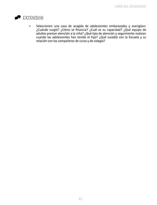 LIBRO DEL ESTUDIANTE


^   EXTENSIÓN
      •   Seleccionen una casa de acogida de adolescentes embarazadas y averigüen:
          ¿Cuándo surgió? ¿Cómo se financia? ¿Cuál es su capacidad? ¿Qué equipo de
          adultos prestan atención a la niña? ¿Qué tipo de atención y seguimiento realizan
          cuando las adolescentes han tenido el hijo? ¿Qué sucedió con la Escuela y su
          relación con los compañeros de curso y de colegio?




                                        
 