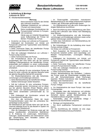 Benutzerinformation                                  7.2G-18010-B00

                                    Power Master Luftmotoren                               Seite 10 von 19


4. Aufstellung & Montage
Luftmotor Nr. 82737
4. 1 Sicherheit shinw eise
                              Warnung                    − Im Änderungsfalle vorhandene Instruktionen/
                 Keine brennbaren Gase für den Antrieb   Betriebsanleitung für die Anlage entsprechend ergänzen
                 des Luftmotors anwenden                 / ändern; ggf. Änderungen genehmigen lassen.
                 Zulässigen Arbeitsdruck von Luftmotor   − Vor Inbetriebnahme erst alle durch Änderungen be-
                 / Pumpe nicht überschreiten.            dingten Maßnahmen durchführen.
                 Keine unzulässigen Kombinationen der    • Nach Durchführung einer Instandsetzung oder Über-
                 Pumpenmodule Luftmotor & Pumpen-        prüfung des Luftmotors oder Anbau nach Beseitigung
                 rohr vornehmen.                         einer Störung:
                 Hände weg von Unterteil (Saugeinlass)   − Vor Wiederinbetriebnahme erst alle Sicherheits-
                 sowie Kolbenstange der Pumpe bei        vorrichtungen und Einstellungen aktivieren sowie vorher
                 Betrieb / Probelauf der Pumpe.          gelöste Verbindungen wieder festziehen.
• Zunächst, vor Anbau von Luftmotor an Pumpenrohr        ⇒ Siehe dazu Instruktionen und Betriebsanleitung der
− Zulässigkeit der Kombination von Antrieb und           betreffenden Anlage.
Pumpenrohr anhand der Typenschilder sowie Betriebs-      • Bei Vorbereitungen für die Aufstellung einer neuen
anleitung prüfen!                                        Pumpe und/oder Anlage.
⇒ Siehe Technische Daten der betreffenden Pumpe          Vor Anbau von Luftmotor an Pumpenrohr:
und auch Pumpenübersicht-Tabelle.                        − Beim Auspacken die Komponenten Luftmotor &
• Über den zulässigen Arbeitsdruck von Luftmotor /       Pumpenrohr äußerlich prüfen; wenn beschädigt, zum
Pumpe kundig machen!                                     Beispiel Transportschaden, unverzüglich Meldung
⇒ Siehe Technische Daten der Pumpe.                      machen.
− Der Primärluftdruck (Druck der Druckluftversor-        − Zulässigkeit der Kombination von Antrieb und
gungsanlage) darf nicht höher sein als der maximal       Pumpenrohr anhand der Typenschilder sowie Betriebs-
zulässige Lufteingangsdruck der betreffenden Pumpe;      anleitung prüfen!
anderenfalls sind zusätzlich zu einem Luftdruckregler    ⇒ Siehe Technische Daten der betreffenden Pumpe
noch ein Luftdruckminderer sowie ein Sicherheitsventil   und auch Pumpenübersicht-Tabelle.
erforderlich.                                            − Über den zulässigen Arbeitsdruck von Luftmotor /
• Wird der Luftmotor für eine vorhandene Pumpe als       Pumpe kundig machen!
Ersatz für einen Luftmotor der gleichen Baureihe sowie   ⇒ Siehe Technische Daten der Pumpe.
der gleichen Baugröße (Zylinder-Ø) verwendet:            Hinweis: Betriebsanleitung des Herstellers / Lieferers
− Vor Wiederinbetriebnahme erst alle Sicherheits-        der Pumpe sowie der Gesamtanlage sorgfältig lesen
vorrichtungen und Einstellungen aktivieren.              und alle Sicherheitshinweise sowie Warnungen
                                                         beachten. Weitere Instruktionen über Aufstellung und
⇒ Siehe Betriebsanleitung der betreffenden Anlage.
                                                         Montage sowie Inbetriebnahme:
− Gelöste Verbindungen wieder festziehen.
                                                         ⇒ Siehe Benutzerinformation für die betreffende
• Soll der Luftmotor für eine vorhandene Pumpen-         Pumpe / Anlage.
anlage verwendet werden (Umrüstung) und ist dieser
aus der gleichen Baureihe (Power Master), jedoch         • Vor Inbetriebnahme der neuen Pumpe / des neuen
Sachnummer und Zylinderdurchmesser weichen von           Pumpengerätes:
dem bisher verwendeten Luftmotormodell ab, vor           − Sicherstellen dass alle Instruktionen und erforder-
Anbau:                                                   lichen Maßnahmen, insbesondere die, welche der
− Erst Zulässigkeit der Kombination anhand der           Sicherheit dienen, gemäß Betriebsanleitung des
Pumpenübersicht-Tabelle prüfen.                          Herstellers/Lieferers eingehalten wurden.
− Erst über alle technischen Daten der neuen             − Sicherstellen, dass die betreffende Anlage /
Pumpenkombination sowie über die vorhandene Ge-          Maschine den EG-Richtlinien entspricht.
samtanlage kundig machen.                                • Montage und Inbetriebnahme:
Der Betriebsdruck darf niemals höher sein darf als der   − Nur durch qualifiziertes Fachpersonal vornehmen
maximal zulässige Druck für das Bauteil im System mit    lassen.
dem geringsten Arbeitsdruck!                             Für die Durchführung der Arbeiten ist eine ange-
− Über die Zulässigkeit der Änderung sowie ggf. der      messene Werkstattausrüstung erforderlich.
daraus resultierenden, erforderlichen Maßnahmen
(z. B. Änderung von Justierungen, Sicherheitsein-
richtungen, Systembauteilen) erst Informationen sowie
ggf. Genehmigung beim Hersteller/ Lieferer der
Gesamtanlage einholen.




                                                                                            Änderungen vorbehalten

        LINCOLN GmbH ∗ Postfach 1263 ∗ D-69183 Walldorf ∗ Fax 06227/33259 ∗ Tel 06227/330
 