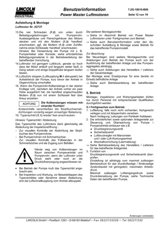 Benutzerinformation                                   7.2G-18010-B00

                                    Power Master Luftmotoren                                 Seite 12 von 19


Aufstellung & Montage
Luftmotor Nr. 82737
13. Die vier Schrauben (1.2) von unten durch              Die weiteren Montageschritte
    Befestigungsbohrungen         von     Pumpenrohr-     ⇒ Siehe im Abschnitt Betrieb von Power Master
    Auslassgehäuse und Flanschgehäuse des Motors             Luftmotoren unter ‘Fertigmachen zum Betrieb’.
    stecken und mit den Muttern (1.3) ‘handfest’          ⇒ Siehe auch Benutzerinformation unter den Ab-
    anschrauben; ggf. die Muttern (1.3) unter Zuhilfe-       schnitten Aufstellung & Montage sowie Betrieb für
    nahme eines Schlüssels ‘handfest’ anschrauben.           das betreffende Pumpenmodell.
    Hinweis: Bei Verwendung der Pumpe mit z. B.
    Pumpenheber oder Konsole, siehe erforderliches        Zur Beachtung:
    Befestigungsmaterial in der Betriebsanleitung der     Bei Neuanlagen sind weitere Montageschritte und
    betreffenden Vorrichtung.                             Anleitungen zum Betrieb der Pumpe auch von der
14. Luftmotor mit geringem Luftdruck, gerade so hoch      Ausführung der betreffenden Anlage und des Pumpen-
    dass der Motor anläuft und langsam weiter läuft, in   aggregates abhängig.
    Gang setzen und einige Doppelhübe langsam laufen      ⇒ Siehe auch Anleitungen des Herstellers / Lieferers
    lassen.                                                  der Gesamtanlage.
15. Luftzufuhr stoppen (Luftkupplung M.1 abkuppeln) bei   Bei Montage einer Ersatzpumpe für eine bereits im
    Aufwärtshub der Pumpe, kurz bevor der Antrieb in      Einsatz befindliche Anlage
    Gegenrichtung umschaltet.                             ⇒ Siehe auch Betriebsanleitung der betreffenden
16. Wenn die Pumpenrohr-Kolbenstange in der oberen           Anlage.
    Endlage ruht, nachdem der Antrieb vorher ein paar
    Hübe ausgeführt hat, die handfest angeschraubten      5. Betrieb
    Muttern (1.3) nun mit einem Schlüssel fest über
                                                          Montage-, Inspektions- und Wartungsarbeiten dürfen
    Kreuz anziehen.
                                                          nur durch Personal mit entsprechender Qualifikation
                     Die Kolbenstangen müssen mit-        durchgeführt werden.
                     einander fluchten!                   5.1 Fertigmachen zum Betrieb
  Anderenfalls verschleißen die Stopfbuchsenab-           1. Luftleitung, falls noch nicht vorhanden, fachgerecht
  dichtungen vorzeitig wegen einseitiger Belastung.          verlegen und mit Absperrhahn versehen.
16. Typenschild (1. 1 ) wieder fest anschrauben.             Nach Verlegung, Leitungen von Partikeln freiblasen.
Hinweis: Typenschild / Abdeckung                          2. Die erforderlichen sowie optionalen Anlagenteile zur
                                                             Steuerung und Überwachung von Pumpe /
Das Typenschild des Luftmotors dient gleichzeitig als
                                                             Pumpenantrieb einbauen wie z.B.
Abdeckung der Inspektionsöffnung :
                                                             ♦ Druckbegrenzungsventil
− Zur visuellen Kontrolle der Abdichtung der Stopf-
                                                             ♦ Sicherheitsventil
   buchse des Pumpenrohres.
                                                             ♦ Luftdruckregler mit Manometer
− Bei Pumpenrohren mit Schmierbüchse:
                                                                 und / oder Luft-Wartungseinheit
   Zur visuellen Kontrolle des Füllstandes in der
   Schmierbüchse und als Zugang zum Befüllen.                ♦ Abschaltvorrichtung (Leermeldung)
                                                          ⇒ Siehe Betriebsanleitung des Herstellers / Lieferers
               Hände weg von Kolbenstangen im                für das betreffende Anlagenteil.
               Raum zwischen Pumpenantrieb und            3. Funktion von
               Pumpenrohr, wenn der Luftmotor unter          Druckbegrenzungsventil und Sicherheitsventil über-
               Druck steht oder noch an die                  prüfen.
               Druckluftversorgung angeschlossen ist.        Einstellung ist abhängig vom maximal zulässigen
                                                             Betriebsdruck für das druckluftseitige / förderseitige
                                                             Systembauteil mit geringstem, maximalen Arbeits-
• Bei Betrieb der Pumpe muß das Typenschild ange-
                                                             druck.
  bracht sein.
                                                             Maximal zulässigen Lufteingangsdruck sowie
• Bei Inspektion und Wartung, vor Beiseiteklappen des
                                                             Druckübersetzung der Pumpe, siehe Technische
  Typenschildes oder Abnahme dieser Abdeckung,
                                                             Daten der betreffenden Pumpe.
  erst die Luftschnellkupplung vom Antrieb abkuppeln




                                                                                              Änderungen vorbehalten

        LINCOLN GmbH ∗ Postfach 1263 ∗ D-69183 Walldorf ∗ Fax 06227/33259 ∗ Tel 06227/330
 