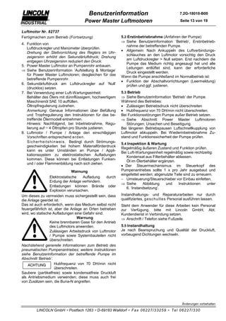 Benutzerinformation                                  7.2G-18010-B00

                                    Power Master Luftmotoren                                Seite 13 von 19

Luftmotor Nr. 82737
Fertigmachen zum Betrieb (Fortsetzung)                    5.2 Erstinbetriebnahme (Anfahren der Pumpe)
                                                          ⇒ Siehe Benutzerinformation ‘Betrieb’, Erstinbetrieb-
4. Funktion von
                                                             nahme der betreffenden Pumpe.
   Luftdruckregler und Manometer überprüfen.
                                                          • Allgemein: Nach Ankuppeln des Luftverbindungs-
   Drehung der Stellvorrichtung des Reglers im Uhr-
                                                             schlauches an den Luftmotor vorsichtig den Druck
   zeigersinn erhöht den Sekundärluftdruck; Drehung
                                                             am Luftdruckregler > Null setzen. Erst nachdem die
   entgegen Uhrzeigersinn reduziert den Druck.
                                                             Pumpe das Medium richtig angesaugt hat und alle
5. Power Master Luftmotor an Pumpenrohr anbauen.
                                                             Leitungen entlüftet sind, kann der erforderliche
⇒ Siehe Benutzerinformation ‘Aufstellung & Montage’
                                                             Druck eingestellt werden.
   für Power Master Luftmotoren; desgleichen für das
                                                          Wenn die Pumpe anschließend im Normalbetrieb ist:
   betreffende Pumpenrohr.
                                                          • Funktion der Abschaltvorrichtungen (Leermeldung)
6. Sekundärluftdruck am Luftdruckregler auf ‘Null’           prüfen und ggf. justieren.
   (drucklos) setzen.
7. Bei Verwendung einer Luft-Wartungseinheit:             5.3 Betrieb
   Behälter des Ölers mit dünnflüssigem, hochwertigem     ⇒ Siehe Benutzerinformation ‘Betrieb’ der Pumpe.
   Maschinenöl SAE 10 auffüllen.                          Während des Betriebes:
   Öltropfregulierung zudrehen.                           • Zulässigen Betriebsdruck nicht überschreiten
   Anmerkung: Genaue Informationen über Befüllung         • Hubfrequenz von 70 DH/min nicht überschreiten.
   und Tropfregulierung den Instruktionen für das be-     Bei Funktionsstörungen Pumpe außer Betrieb setzen.
   treffende Ölermodell entnehmen.                        ⇒ Siehe Abschnitt Power Master Luftmotoren
   Hinweis: Nachfolgend, bei Inbetriebnahme, Regu-           Störungen; Ursachen und Beseitigung.
   lierung auf ~ 4 Öltropfen pro Stunde justieren.        Bei längeren Betriebspausen Luftschnellkupplung von
8. Luftmotor / Pumpe / Anlage den einschlägigen           Luftmotor abkuppeln. Bei Wiederinbetriebnahme Zu-
   Vorschriften entsprechend er den.                      stand und Funktionssicherheit der Pumpe prüfen.
   Sic her heits hinweis . Bedingt durch Strömungs-
                                                          5.4 Inspektion & Wartung
   geschwindigkeiten bei hohem Materialförderdruck
                                                          Regelmäßig äußeren Zustand und Funktion prüfen.
   kann es unter Umständen an Pumpe / Appli-
                                                          Bei Luft-Wartungseinheit regelmäßig sowie rechtzeitig:
   kationssystem zu elektrostatischen Aufladungen
                                                             Kondensat aus Filterbehälter ablassen.
   kommen. Diese können bei Entladungen Funken-
                                                             Öl im Ölerbehälter ergänzen.
   und / oder Flammenbildung nach sich ziehen.
                                                          • Der Steuermechanismus im Steuerkopf des
                              Warnung                     Pumpenantriebes sollte 1 x pro Jahr ausgebaut und
                                                          eingefettet werden; abgenutzte Teile sind zu erneuern.
                 Elektrostatische    Aufladung    durch
                                                          − Umsteuerung/Steuerschieber vor Einbau einfetten.
                 Erdung der Anlage verhindern.
                                                          ⇒ Siehe      Abbildung    und    Instruktionen    unter
                 Entladungen können Brände oder
                                                             6. ‘Instandsetzung’.
                 Explosion verursachen.
Um dieses zu vermeiden muss sichergestellt sein, dass     Instandhaltungs- und Reparaturarbeiten nur durch
die Anlage geerdet ist.                                   qualifiziertes, ges c hultes Personal ausführen lassen.
Das ist auch erforderlich, wenn das Medium selbst nicht   Steht dem Anwender für diese Arbeiten kein Personal
feuergefährlich ist, aber die Anlage an Orten betrieben   zur Verfügung, bitte mit Lincoln GmbH, Abt.
wird, wo statische Aufladungen eine Gefahr sind.          Kundendienst in Verbindung setzen.
                                  Warnung                 ⇒ Anschrift / Telefon siehe Fußzeile.
                 Keine brennbaren Gase für den Antrieb
                 des Luftmotors anwenden.                 5.5 Instandhaltung
                 Zulässigen Arbeitsdruck von Luftmotor    Je nach Beanspruchung und Qualität der Druckluft,
                 / Pumpe sowie Systembauteilen nicht      vorbeugend Dichtungen wechseln.
                 überschreiten.
Nachstehend generelle Informationen zum Betrieb des
pneumatischen Pumpenantriebes; weitere Instruktionen
siehe Benutzerinformation der betreffende Pumpe im
Abschnitt ‘Betrieb’.
                     Hubfrequenz von 70 DH/min nicht
                     überschreiten.
Saubere (partikelfreie) sowie kondensatfreie Druckluft
als Antriebsmedium verwenden; diese muss auch frei
von Zusätzen sein, die Buna-N angreifen.




                                                                                             Änderungen vorbehalten

        LINCOLN GmbH ∗ Postfach 1263 ∗ D-69183 Walldorf ∗ Fax 06227/33259 ∗ Tel 06227/330
 