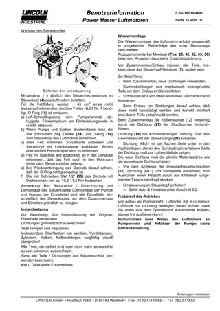 Benutzerinformation                                  7.2G-18010-B00

                                    Power Master Luftmotoren                                Seite 16 von 19

Wartung des Steuerkopfes
                                                          Wiedermontage
                                                          Die Wiedermontage des Luftmotors erfolgt sinngemäß
                                                          in umgekehrter Reihenfolge wie unter Demontage
                                                          beschrieben.
                                                          Anzugsmomente bei Montage (Pos. 20, 42, 52, 55, 56)
                                                          beachten; Angaben dazu siehe Ersatzteilzeichnung.
                                                          Vor Zusammenbau/Einbau müssen alle Teile, ins-
                                                          besondere das Steuerkopf-Gehäuse (5), sauber sein.
                                                          Zur Beachtung:
                                                          − Beim Zusammenbau neue Dichtungen verwenden.
                                                          − Gummidichtungen und mechanisch beanspruchte
             Befetten der Umsteuerung                     Teile vor dem Einbau einölen/einfetten.
Mindestens 1 x jährlich den Steuermechanismus im          − Schrauben erst von Hand eindrehen und danach erst
Steuerkopf (4) des Luftmotors befetten.                   festziehen.
                                           3
Für die Fettfüllung werden ~ 45 cm eines nicht            − Beim Einbau von Dichtungen darauf achten, daß
wasseraufnehmenden, leichten Fettes NLGI Nr. 1 benö-
                                                          diese nicht beschädigt werden und korrekt montiert
tigt. O-Ring (16) ist erneuern.
                                                          sind, bevor Teile verschraubt werden.
a) Luft-Schnellkupplung vom Pumpenantrieb ab-
    kuppeln. Fördermedium am Förderleitungsende in        Beim Zusammenbau die Kolbenstange (12) vorsichtig
    Gefäß ablassen.                                       durch die Dichtung (27) der Stopfbuchse hindurch-
b) Wenn Pumpe und System druckentlastet sind, die         führen.
    vier Schrauben (55), Deckel (54) und O-Ring (16)      Dichtung (19) mit schraubenartiger Drehung über den
    vom Steuerkopf des Luftmotors abnehmen.               Gewindeansatz der Steuerstange (21) schieben.
c) Altes Fett entfernen. Schutzbrille aufsetzen und          Dichtung (49.1) mit der flachen Seite unten in den
    Steuerkopf mit Luftblaspistole ausblasen. Abrieb      Kopf einlegen; die an den Durchgängen erhabene Seite
    oder andere Fremdkörper sind zu entfernen.            der Dichtung muß zur Luftventilplatte zeigen.
d) Fett mit Spachtel, wie abgebildet, so in das Gehäuse
                                                          Die neue Dichtung muß die gleiche Materialstärke wie
    einbringen, daß das Fett auch in den Hohlraum
                                                          die ausgebaute Dichtung haben!
    hinter dem Steuerschieber gelangt.
e) Bei Wiederanbringung des Deckels darauf achten,        − Vor dem Anziehen der Innensechskantschrauben
    daß der O-Ring richtig eingelegt ist.                 (52), Dichtung (49.1) und Ventilplatte ausrichten; zum
f) Die vier Schrauben SW 1/2“ (55) des Deckels mit        Ausrichten einen Paßstift durch das Mittelloch vorge-
    Drehmoment von ca. 10,2-11,3 Nm festziehen.           nannter Teile in den Kopf stecken.
Anmerkung: Bei Repar atur / Über holung und               − Umsteuerung im Steuerkopf einfetten!
Demontage des Steuerkopfes (Demontage der Pumpe              ⇒ Siehe Abb. & Hinweise unter Abschnitt 6.2
und Ausbau der Einzelteile) sind alle Einzelteile, ein-
                                                          Probelauf des Antriebes
schließlich des Steuerkopfes, vor dem Zusammenbau
und Einfetten gründlich zu reinigen.                      Vor Anbau an Pumpenrohr, Luftmotor mit m inim alen
                                                          Luftdruck nur kurzzeitig betätigen; darauf achten, dass
Instandsetzung                                            die unten aus dem Zylinderkopf ausfahrende Kolben-
Zur Beachtung: Zur Instandsetzung nur Original-           stange frei ausfahren kann!
Ersatzteile verwenden.                                    Instruktionen über Anbau des Luftmotors an
Dichtungen grundsätzlich auswechseln.                     Pumpenrohr und Anfahren der Pumpe siehe
Teile reinigen und inspizieren.                           Betriebsanleitung.
Insbesondere Oberflächen von Ventilen, Ventilstangen,
Zylindern, Kolben, Kolbenstangen sorgfältig visuell
überprüfen!
Alle Teile, die defekt sind oder nicht mehr einwandfrei
zu sein scheinen, auswechseln.
Stets alle Teile / Dichtungen aus Reparatur-Kits ver-
wenden (wechseln).
Kits u. Teile siehe Ersatzteilliste.




                                                                                             Änderungen vorbehalten

        LINCOLN GmbH ∗ Postfach 1263 ∗ D-69183 Walldorf ∗ Fax 06227/33259 ∗ Tel 06227/330
 
