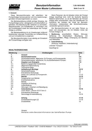 Benutzerinformation                                 7.2G-18010-B00

                                     Power Master Luftmotoren                               Seite 2 von 19

1. Vorwort
  Diese Benutzerinformation soll erleichtern, die             Wenn Personen, die mit Arbeiten mit/an der Pumpe/
Pumpe/Anlage kennenzulernen und ihre bestimmungs-         Anlage beauftragt sind, nicht die deutsche Sprache
gemäßen Einsatzmöglichkeiten zu nutzen.                   fließend beherrschen, so ist der Betreiber der Pumpe/
   Die Betriebsanleitung enthält wichtige Hinweise, die   Anlage dafür verantwortlich, dass den betreffenden vor
Pumpe/Anlage sicher, sachgerecht und wirtschaftlich zu    Aufnahme der Arbeiten der Inhalt der Benutzer-
betreiben. Ihre Beachtung hilft, Gefahren zu vermeiden,   information, insbesondere alle Sicherheitshinweise,
Reparaturkosten und Ausfallzeiten zu vermindern und       verständlich gemacht werden.
die Zuverlässigkeit sowie die Lebensdauer der Pumpe/         Die Benutzerinformation ist von jeder Person zu
Anlage zu erhöhen.                                        lesen und anzuwenden, die mit Arbeiten mit/an der
   Die Betriebsanleitung ist um Anweisungen aufgrund      Pumpe/ Anlage z. B.
bestehender nationaler Vorschriften zur Unfallverhütung   • Bedienung, einschließlich Rüsten, Störungs-
und zum Umweltschutz zu ergänzen.                         behebung       im  Arbeitsablauf,   Beseitigung   von
   Die Benutzerinformation muss ständig am Einsatzort     Produktionsabfällen, Pflege, Entsorgung von Betriebs-
der Pumpe/Anlage verfügbar sein.                          und Hilfsstoffen
                                                          • Instandhaltung
                                                             (Wartung, Inspektion, Instandsetzung)
                                                          und/oder Transport
                                                          beauftragt ist.
INHALTSVERZEICHNIS
Gliederung                                       Inhaltsangabe                                     Seite
   1.             Vorwort                                                                          2
   2.             Sicherheitshinweise                                                              3-6
   2.1            Sicherheitshinweise, allgemeine, für Pumpen und Pumpengeräte                     3-4
   2.2            Sicherheitshinweise, spezifische, für druckluftbetriebene Pumpen                 4-6
   3.             Angaben zum Erzeugnis                                                            7-9
   3.1            Bestimmungsgemäße Verwendung                                                     8
   3.2            Allgemeine Beschreibung                                                          9
   3.3            Technische Daten                                                                 9
   4.             Aufstellung & Montage                                                            10-12
   4.1            Sicherheitshinweise                                                              10
   4.2            Erforderliche Werkzeuge                                                          11
   4.3            Anbau von Luftmotor an Pumpenrohr                                                11-12
   5.             Betrieb                                                                          12-14
   5.1            Fertigmachen zum Betrieb                                                         12-13
   5.2            Erstinbetriebnahme                                                               13
   5.3            Betrieb                                                                          13
   5.4            Inspektion & Wartung                                                             13
   5.5            Instandhaltung                                                                   13
   5.6            Störungen; Ursachen und Beseitigung                                              14
   6.             Instandsetzung                                                                   15-16
                  Power Master Luftmotor 82737 Serie G
   6.1            Erforderliche Werkzeuge                                                          15
   6.2            Demontage & Instandsetzung                                                       15-16

                  Anhang                                                                           17-19
                  Ersatzteilzeichnungen (2)                                                        17-18
                  Ersatzteilliste                                                                  19




                  Hinweis
                  W eiter es s iehe Benutzer inf or m ation der betr ef f enden Pum pe




                                                                                            Änderungen vorbehalten

         LINCOLN GmbH ∗ Postfach 1263 ∗ D-69183 Walldorf ∗ Fax 06227/33259 ∗ Tel 06227/330
 