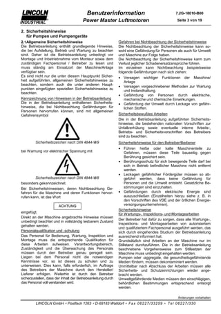 Benutzerinformation                                    7.2G-18010-B00

                                        Power Master Luftmotoren                                  Seite 3 von 19


2. Sicherheitshinweise
   für Pumpen und Pumpengeräte
2.1 Allgemeine Sicherheitshinweise                             Gefahren bei Nichtbeachtung der Sicherheitshinweise
Die Betriebsanleitung enthält grundlegende Hinweise,           Die Nichtbeachtung der Sicherheitshinweise kann so-
die bei Aufstellung, Betrieb und Wartung zu beachten           wohl eine Gefährdung für Personen als auch für Umwelt
sind. Daher ist die Betriebsanleitung unbedingt vor            und Maschine zur Folge haben.
Montage und Inbetriebnahme vom Monteur sowie dem               Die Nichtbeachtung der Sicherheitshinweise kann zum
zuständigen Fachpersonal / Betreiber zu lesen und              Verlust jeglicher Schadenersatzansprüche führen.
muss ständig am Einsatzort der Maschine/Anlage                 Im einzelnen kann Nichtbeachtung beispielsweise
verfügbar sein.                                                folgende Gefährdungen nach sich ziehen:
Es sind nicht nur die unter diesem Hauptpunkt Sicher-          • Versagen wichtiger Funktionen der Maschine/
heit aufgeführten, allgemeinen Sicherheitshinweise zu            Anlage
beachten, sondern auch die unter anderen Haupt-
                                                               • Versagen vorgeschriebener Methoden zur Wartung
punkten eingefügten speziellen Sicherheitshinweise zu
                                                                 und Instandhaltung.
beachten.
                                                               • Gefährdung von Personen durch elektrische,
Kennzeichnung von Hinweisen in der Betriebsanleitung             mechanische und chemische Einwirkungen.
Die in der Betriebsanleitung enthaltenen Sicherheits-          • Gefährdung der Umwelt durch Leckage von gefähr-
hinweise, die bei Nichtbeachtung Gefährdungen für                lichen Stoffen.
Personen hervorrufen können, sind mit allgemeinen
Gefahrensymbol                                                 Sicherheitsbewußtes Arbeiten
                                                               Die in der Betriebsanleitung aufgeführten Sicherheits-
                                                               hinweise, die bestehenden nationalen Vorschriften zur
                                                               Unfallverhütung sowie eventuelle interne Arbeits-,
                                                               Betriebs- und Sicherheitsvorschriften des Betreibers
                                                               sind zu beachten.
         Sicherheitszeichen nach DIN 4844-W9                   Sicherheitshinweise für den Betreiber/Bediener
                                                               • Führen heiße oder kalte Maschinenteile zu
bei Warnung vor elektrischer Spannung mit                          Gefahren, müssen diese Teile bauseitig gegen
                                                                   Berührung gesichert sein.
                                                               • Berührungsschutz für sich bewegende Teile darf bei
                                                                   sich in Betrieb befindlicher Maschine nicht entfernt
                                                                   werden.
                                                               • Leckagen gefährlicher Fördergüter müssen so ab-
         Sicherheitszeichen nach DIN 4844-W8                       geführt werden, dass keine Gefährdung für
besonders gekennzeichnet.                                          Personen und die Umwelt entsteht. Gesetzliche Be-
Bei Sicherheitshinweisen, deren Nichtbeachtung Ge-                 stimmungen sind einzuhalten.
fahren für die Maschine und deren Funktionen hervor-           • Gefährdungen durch elektrische Energie sind
rufen kann, ist das Wort                                           auszuschließen (Einzelheiten hierzu siehe z. B. in
                                                                   den Vorschriften des VDE und der örtlichen Energie-
                                                                   versorgungsunternehmen).
                                                               Sicherheitshinweise
eingefügt.                                                     für Wartungs-, Inspektions- und Montagearbeiten
Direkt an der Maschine angebrachte Hinweise müssen
                                                               Der Betreiber hat dafür zu sorgen, dass alle Wartungs-,
unbedingt beachtet und in vollständig lesbarem Zustand
                                                               Inspektions- und Montagearbeiten von autorisiertem
gehalten werden.
                                                               und qualifiziertem Fachpersonal ausgeführt werden, das
Personalqualifikation und -schulung                            sich durch eingehendes Studium der Betriebsanleitung
Das Personal für Bedienung, Wartung, Inspektion und            ausreichend informiert hat.
Montage muss die entsprechende Qualifikation für               Grundsätzlich sind Arbeiten an der Maschine nur im
diese Arbeiten aufweisen. Verantwortungsbereich,               Stillstand durchzuführen. Die in der Betriebsanleitung
Zuständigkeit und die Überwachung des Personals                beschriebene Vorgehensweise zum Stillsetzen der
müssen durch den Betreiber genau geregelt sein.                Maschine muss unbedingt eingehalten werden.
Liegen bei dem Personal nicht die notwendigen                  Pumpen oder -aggregate, die gesundheitsgefährdende
Kenntnisse vor, so ist dieses zu schulen und zu                Medien fördern, müssen dekontaminiert werden.
unterweisen. Dies kann, falls erforderlich, im Auftrage        Unmittelbar nach Abschluss der Arbeiten müssen alle
des Betreibers der Maschine durch den Hersteller/              Sicherheits- und Schutzeinrichtungen wieder ange-
Lieferer erfolgen. Weiterhin ist durch den Betreiber           bracht werden.
sicherzustellen, dass der Inhalt der Betriebsanleitung durch   Umweltgefährdende Medien müssen den einschlägigen,
das Personal voll verstanden wird.                             behördlichen Bestimmungen entsprechend entsorgt
                                                               werden.

                                                                                                   Änderungen vorbehalten

         LINCOLN GmbH ∗ Postfach 1263 ∗ D-69183 Walldorf ∗ Fax 06227/33259 ∗ Tel 06227/330
 