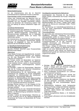 Benutzerinformation                                   7.2G-18010-B00

                                     Power Master Luftmotoren                                 Seite 4 von 19


Sicherheitshinweise
Vor der Inbetriebnahme sind die im Abschnitt               Grundlegende organisatorische Maßnahmen
Erstinbetriebnahme aufgeführten Punkte zu beachten.        Zuständigkeiten des Personals für das Bedienen,
Eigenmächtiger Umbau und Ersatzteilherstellung             Rüsten, Warten, Instandsetzen der Pumpe / Anlage klar
Umbau oder Veränderungen der Maschine sind nur             festlegen!
nach Absprache mit dem Hersteller zulässig. Original-      Es muss stets gewährleistet sein, dass bei sicherheits-
ersatzteile und vom Hersteller autorisiertes Zubehör       relevanten Änderungen der Pumpe / Anlage oder ihres
dienen der Sicherheit. Die Verwendung anderer Teile        Betriebsverhaltens die Pumpe / Anlage sofort stillge-
kann die Haftung für daraus entstehende Folgen auf-        setzt und die Störung der zuständigen Stelle / Person
heben.                                                     gemeldet wird.
                                                           Zur Durchführung von Instandhaltungsmaßnahmen ist
Unzulässige Betriebsweisen
                                                           eine der Arbeit angemessene Werkstattausrüstung
Die Betriebssicherheit des gelieferten Produktes ist nur   unbedingt notwendig.
bei bestimmungsgemäßer Verwendung entsprechend
Abschnitt ‘Bestimmungsgemäße Verwendung’ der               Personalqualifikation
Benutzerinformation gewährleistet. Die im Datenblatt       Nur geschultes oder unterwiesenes Personal einsetzen.
angegebenen Grenzwerte dürfen auf keinen Fall              Installations-, Wartungs-, Inspektions- und Instand-
überschritten werden.                                      setzungsarbeiten dürfen nur durch Personal mit ent-
Die Inbetriebnahme des Produktes (Pumpe/Pumpenge-          sprechender Qualifikation durchgeführt werden.
rät) ist in der Europäischen Gemeinschaft solange          Die Demontage- / Reparaturanleitung für Pumpen und
untersagt, bis festgestellt ist, dass die betreffende      Pumpenkomponenten ist für den Fachmann mit
Maschine den EG-Richtlinien entspricht.                    speziellen Kenntnissen und Erfahrungen in der
                                                           Hydraulik / Pneumatik bestimmt.
2.2 Spezifische Sicherheitshinweise                        Sind Pumpe / Anlage mit elektrischen Komponenten
für druckluftbetriebene Pumpen                             ausgestattet, dürfen Arbeiten an elektrischen Ausrüst-
Baureihe POWER MASTER sowie Pumpenantriebe                 ungen nur von einer Elektrofachkraft oder von unter-
Baureihe Power Master                                      wiesenen Personen unter Leitung und Aufsicht einer
Allgemeines                                                Elektrofachkraft gemäß den elektrotechnischen Regeln
Power Master Pumpen sind doppeltwirkende, druckluft-       vorgenommen werden.
betriebene Differentialkolben-Pumpen und bestehen          Warnungen
aus den zwei Baugruppen Antrieb (Power Master
Luftmotor) & Pumpenrohr.
Die Pumpen werden als Bestandteile von Systemen
verwendet, die aus einer Vielzahl von Einzelkompo-
nenten bestehen können, welche im Zusammenwirken
eine betriebssichere, sicherheitsgerechte Gesamt-
                                                           • Montage, Betrieb, Wartung, Instandsetzung der
anlage bilden.
                                                             Pumpe / Anlage nicht von Personen ausführen
Der Hersteller / Lieferer der Gesamtanlage / Maschine
                                                             lassen, die dazu nicht autorisiert sind.
stellt die für Funktion und Sicherheit erforderlichen
Systembauteile nach Bedarf zusammen.                       • Luftmotor nicht mit brennbaren Gasen antreiben.
Die Betriebsanleitung für die Gesamtanlage, unter          • Keine unzulässigen Kombinationen von Luftmotor
Einbeziehung der zusätzlich zur Pumpe verwendeten            und Pumpenrohr vornehmen.
Anlagenteile, ist Lieferbestandteil des betreffenden       • Bei Justierung des Betriebsdruckes niemals den
Herstellers der Gesamtanlage / Maschine.                     max. Arbeitsdruck des Luftmotors sowie anderer
Ergänzend zur Betriebsanleitung sind allgemeingültige        Systembauteile überschreiten.
gesetzliche und sonstige verbindliche Regelungen zur       • Niemals den zulässigen Arbeitsdruck des Bauteiles
Unfallverhütung und zum Umweltschutz zu beachten             mit dem geringsten, maximalen Arbeitsdruck im
und vom Verwenderunternehmen anzuweisen.                     förderseitigen als auch druckluftseitigen System
Derartige Pflichten können z. B. den Umgang mit Ge-          überschreiten.
fahrstoffen oder das Tragen persönlicher Schutzaus-        • Elektrostatische Aufladung durch fachgerechte
rüstungen betreffen.                                         Erdung von Pumpe, Anlage und Gebinde verhindern.
Die Betriebsanleitung ist vom Verwenderunternehmen           Bei Entladungen können Funken oder Flammen
um Anweisungen, einschließlich Aufsichts- und Melde-         entstehen, welche Brände oder Explosionen zur
pflichten, zur Berücksichtigung betrieblicher Besonder-      Folge haben können.
heiten zu ergänzen.                                        • Niemals feuergefährliche Medien, z. B. Kraftstoffe,
Hersteller / Lieferer der Gesamtanlage / Maschine so-        verpumpen.
wie der Anwender sind für die ‘Bestimmungsgemäße           • Power Master Luftmotoren nicht ohne Schalldämpfer
Verwendung’ der Pumpe und Bestandteile der Pumpe             betreiben.
verantwortlich.



                                                                                              Änderungen vorbehalten

        LINCOLN GmbH ∗ Postfach 1263 ∗ D-69183 Walldorf ∗ Fax 06227/33259 ∗ Tel 06227/330
 
