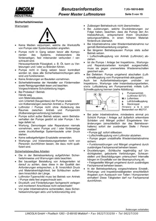 Benutzerinformation                                   7.2G-18010-B00

                                    Power Master Luftmotoren                                Seite 5 von 19


Sicherheitshinweise
Warnungen                                                • Zulässigen Betriebsdruck nicht überschreiten.
                                                         • Bei Justierungen, welche Druckänderungen zur
                                                             Folge haben, beachten, dass die Pumpe den An-
                                                             triebsluftdruck, entsprechend ihrem Drucküber-
                                                             setzungsverhältnis, in einen höheren Material-
                                                             förderdruck übersetzt.
• Keine Medien verpumpen, welche die Werkstoffe          • Bei Inbetriebnahme oder Wiederinbetriebnahme nur
  von Pumpe oder Systembauteilen angreifen.                  gemäß Betriebsanleitung vorgehen.
                                                         • Bei längeren Betriebspausen Pumpe stets außer
• Pumpe nicht in Gang setzen bevor alle Kompo-
                                                             Betrieb setzen.
  nenten        des  Systems,      insbesondere    die
                                                             • Luftschnellkupplung von Antrieb (Luftmotor) ab-
  förderseitigen, fest miteinander verbunden / ver-
                                                             ziehen.
  schraubt sind.
                                                         • Ist die Pumpe / Anlage bei Inspektions-, Wartungs-
  Herausspritzende Flüssigkeit, z. B. Öl, kann zu Ver-
                                                             und Reparaturarbeiten komplett ausgeschaltet,
  letzungen und / oder zu Bränden führen.
                                                             muss sie gegen unerwartetes Wiedereinschalten
• Pumpe nicht in Gang setzen bevor kontrolliert
                                                             gesichert sein.
  worden ist, dass alle Sicherheitseinrichtungen aktiv
                                                         • Bei Defekten: Pumpe umgehend abschalten (Luft-
  sind und funktionieren.
                                                            schnellkupplung vom Pumpenantrieb abkuppeln).
• Keine Änderungen an Bauteilen vornehmen.
                                                         Auch bei Außerbetriebsetzungen und/oder vor
• Sicherheitshinweise der Hersteller von Fördermedien    Inspektions-, Wartungs- oder Instandsetzungsarbeiten,
  sowie Reinigungsmitteln lesen und beachten.            s tets Luftzuleitung am Pumpenantrieb mittels Luft-
  Vorgeschriebene Schutzkleidung tragen.                 Schnellkupplung trennen (siehe Abbildung).
• Bei Probelauf / Betrieb                                                                   Pumpenantrieb
                                                                                        1
  Hände weg                                                                                 (Luftmotor 82737)
  vom Materialauslass,                                                                  M.1 Lufteinlass
  vom Unterteil (Saugeinlass) der Pumpe sowie                                           a   Luft-Schnellkupplung
  von Kolbenstangen zwischen Antrieb u. Pumpenrohr                                      b   Stecknippel
• Luftmotor / Pumpe nicht ohne Abdeckung des                                            Hinweis: a & b sind
  Raumes zwischen Antrieb und Pumpenrohr                                                Bestandteil von #82737.
  (Kolbenstangenverbindung) betreiben.
                                                         • Bei jeder Inbetriebnahme, mindestens einmal pro
• Pumpe sofort außer Betrieb setzen, wenn Betriebs-        Schicht Pumpe / Anlage auf äußerlich erkennbare
  verhalten der Pumpe gestört ist oder Pumpe / An-         Schäden und Mängel prüfen! Eingetretene Ver-
  lage defekt ist.                                         änderungen (einschließlich der des Betriebsver-
• Wartung, Demontagen oder Reparaturen niemals             haltens) sofort der zuständigen Stelle / Person
  vornehmen, wenn Pumpe und / oder förderseitige           melden!
  sowie druckluftseitige Systembauteile unter Druck        • Pumpe ggf. sofort stillsetzen.
  stehen.                                                  • Luftschnellkupplung vom Luftmotor abziehen.
• Keine selbstgefertigten Ersatzteile verwenden.           • Pumpe gegen unstatthafte Wiederinbetriebnahme
• Wartungs- und Instandsetzungsarbeiten nicht von          sichern.
  Personen durchführen lassen, die dazu nicht quali-       • Funktionsstörungen und Mängel umgehend durch
  fiziert sind.                                            zuständiges Fachpersonal beheben lassen.
Sicherheitsbewußtes Arbeiten                             • Druckleitungen, -Schläuche regelmäßig auf Un-
                                                           dichtigkeiten, gelockerte Verbindungen, Scheuer-
• Die in der Betriebsanleitung aufgeführten Sicher-        stellen und Beschädigungen untersuchen! Intervalle
  heitshinweise und Warnungen stets beachten.              hängen im Einzelfalle von der Beanspruchung ab.
• Bei bauseitiger Beistellung von Anlagenteilen ist        • Festgestellte Mängel umgehend durch zuständiges
  darauf zu achten, dass diese in der Qualität den         Fachpersonal beheben lassen.
  Anforderungen entsprechen, z. B. hinsichtlich Druck    • In der Betriebsanleitung vorgeschriebene Einstell-,
  und Materialverträglichkeit; bei Schläuchen außer-       Wartungs- und Inspektionstätigkeiten einschließlich
  dem hinsichtlich der Länge.                              Angaben zum Austausch von Teilen / Komponenten
• Luftmotor-Typenschild muss bei Betrieb von Antrieb       einhalten! Diese Tätigkeiten darf nur Fachpersonal
  / Pumpe stets fest angeschraubt sein.                    durchführen.
• Druckluft- und Förderleitungen fachgerecht verlegen
  und montieren! Anschlüsse nicht verwechseln!
• Vor jeder Inbetriebnahme sicherstellen, dass Sicher-
  heitseinrichtungen aktiv und funktionstüchtig sind.




                                                                                             Änderungen vorbehalten

        LINCOLN GmbH ∗ Postfach 1263 ∗ D-69183 Walldorf ∗ Fax 06227/33259 ∗ Tel 06227/330
 