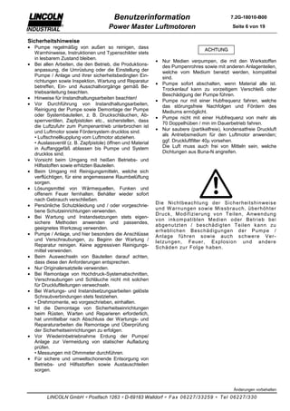 Benutzerinformation                                   7.2G-18010-B00

                                      Power Master Luftmotoren                                 Seite 6 von 19


Sicherheitshinweise
• Pumpe regelmäßig von außen so reinigen, dass
  Warnhinweise, Instruktionen und Typenschilder stets
  in lesbarem Zustand bleiben.
                                                            • Nur Medien verpumpen, die mit den Werkstoffen
• Bei allen Arbeiten, die den Betrieb, die Produktions-       des Pumpenrohres sowie mit anderen Anlagenteilen,
  anpassung, die Umrüstung oder die Einstellung der           welche vom Medium benetzt werden, kompatibel
  Pumpe / Anlage und ihrer sicherheitsbedingten Ein-          sind.
  richtungen sowie Inspektion, Wartung und Reparatur
                                                            • Pumpe sofort abschalten, wenn Material alle ist.
  betreffen, Ein- und Ausschaltvorgänge gemäß Be-
                                                              Trockenlauf kann zu vorzeitigem Verschleiß oder
  triebsanleitung beachten.
                                                              Beschädigung der Pumpe führen.
• Hinweise für Instandhaltungsarbeiten beachten!
                                                            • Pumpe nur mit einer Hubfrequenz fahren, welche
• Vor Durchführung von Instandhaltungsarbeiten,               das störungsfreie Nachfolgen und Fördern des
  Reinigung der Pumpe sowie Demontage der Pumpe               Mediums ermöglicht.
  oder Systembauteilen, z. B. Druckschläuchen, Ab-
                                                            • Pumpe nicht mit einer Hubfrequenz von mehr als
  sperrventilen, Zapfpistolen etc., sicherstellen, dass
                                                              70 Doppelhüben / min im Dauerbetrieb fahren.
  die Luftzufuhr zum Pumpenantrieb unterbrochen ist
                                                            • Nur saubere (partikelfreie), kondensatfreie Druckluft
  und Luftmotor sowie Fördersystem drucklos sind.
                                                              als Antriebsmedium für den Luftmotor anwenden;
  • Luftschnellkupplung vom Luftmotor abziehen.
  • Auslassventil (z. B. Zapfpistole) öffnen und Material     ggf. Druckluftfilter 40µ vorsehen.
  in Auffanggefäß ablassen bis Pumpe und System               Die Luft muss auch frei von Mitteln sein, welche
  drucklos sind.                                              Dichtungen aus Buna-N angreifen.
• Vorsicht beim Umgang mit heißen Betriebs- und
  Hilfsstoffen sowie erhitzten Bauteilen.
• Beim Umgang mit Reinigungsmitteln, welche sich
  verflüchtigen, für eine angemessene Raumbelüftung
  sorgen.
• Lösungsmittel von Wärmequellen, Funken und
  offenem Feuer fernhalten. Behälter wieder sofort
  nach Gebrauch verschließen.
                                                            Die Nic htbeac htung der Sic her heits hinweis e
• Persönliche Schutzkleidung und / oder vorgeschrie-
                                                            und W ar nungen s owie Mis s br auc h, über höhter
  bene Schutzeinrichtungen verwenden.
                                                            Dr uc k , Modif izier ung von T eilen, Anwendung
• Bei Wartung und Instandsetzungen stets eigen-
                                                            von ink om patiblen Medien oder Betr ieb bei
  sichere Methoden anwenden und passendes,
                                                            abgenutzten / bes c hädigten T eilen k ann zu
  geeignetes Werkzeug verwenden.
                                                            er heblic hen Bes c hädigungen der Pum pe /
• Pumpe / Anlage, und hier besonders die Anschlüsse         Anlage f ühr en s owie auc h s c hwer e Ver -
  und Verschraubungen, zu Beginn der Wartung /              letzungen, Feuer , Ex plos ion und ander e
  Reparatur reinigen. Keine aggressiven Reinigungs-         Sc häden zur Folge haben.
  mittel verwenden.
• Beim Auswechseln von Bauteilen darauf achten,
  dass diese den Anforderungen entsprechen.
• Nur Originalersatzteile verwenden.
• Bei Remontage von Hochdruck-Systemabschnitten,
  Verschraubungen und Schläuche nicht mit solchen
  für Druckluftleitungen verwechseln.
• Bei Wartungs- und Instandsetzungsarbeiten gelöste
  Schraubverbindungen stets festziehen.
  • Drehmomente, wo vorgeschrieben, einhalten.
• Ist die Demontage von Sicherheitseinrichtungen
  beim Rüsten, Warten und Reparieren erforderlich,
  hat unmittelbar nach Abschluss der Wartungs- und
  Reparaturarbeiten die Remontage und Überprüfung
  der Sicherheitseinrichtungen zu erfolgen.
• Vor Wiederinbetriebnahme Erdung der Pumpe/
  Anlage zur Vermeidung von statischer Aufladung
  prüfen.
  • Messungen mit Ohmmeter durchführen.
• Für sichere und umweltschonende Entsorgung von
  Betriebs- und Hilfsstoffen sowie Austauschteilen
  sorgen.


                                                                                               Änderungen vorbehalten

         LINCOLN GmbH ∗ Postfach 1263 ∗ D-69183 Walldorf ∗ Fax 06227/33259 ∗ Tel 06227/330
 