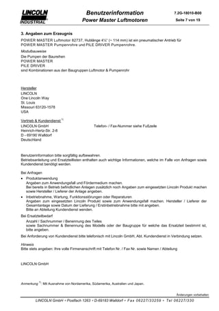 Benutzerinformation                                    7.2G-18010-B00

                                     Power Master Luftmotoren                                  Seite 7 von 19


3. Angaben zum Erzeugnis
POWER MASTER Luftmotor 82737, Hublänge 4½“ (~ 114 mm) ist ein pneumatischer Antrieb für
POWER MASTER Pumpenrohre und PILE DRIVER Pumpenrohre.
Modulbauweise
Die Pumpen der Baureihen
POWER MASTER
PILE DRIVER
sind Kombinationen aus den Baugruppen Luftmotor & Pumpenrohr



Hersteller
LINCOLN
One Lincoln Way
St. Louis
Missouri 63120-1578
USA
                          1)
Vertrieb & Kundendienst
LINCOLN GmbH                                 Telefon- / Fax-Nummer siehe Fußzeile
Heinrich-Hertz-Str. 2-8
D - 69190 Walldorf
Deutschland



Benutzerinformation bitte sorgfältig aufbewahren.
Betriebsanleitung und Ersatzteillisten enthalten auch wichtige Informationen, welche im Falle von Anfragen sowie
Kundendienst benötigt werden.

Bei Anfragen
• Produktanwendung
  Angaben zum Anwendungsfall und Fördermedium machen.
  Bei bereits in Betrieb befindlichen Anlagen zusätzlich noch Angaben zum eingesetzten Lincoln Produkt machen
  sowie Hersteller / Lieferer der Anlage angeben.
• Inbetriebnahme, Wartung, Funktionsstörungen oder Reparaturen
  Angaben zum eingesetzten Lincoln Produkt sowie zum Anwendungsfall machen. Hersteller / Lieferer der
  Gesamtanlage sowie Datum der Lieferung / Erstinbetriebnahme bitte mit angeben.
  Bitte an Abteilung Kundendienst wenden.
Bei Ersatzteilbedarf
   Anzahl / Sachnummer / Benennung des Teiles
   sowie Sachnummer & Benennung des Modells oder der Baugruppe für welche das Ersatzteil bestimmt ist,
   bitte angeben.
Bei Anforderung von Kundendienst bitte telefonisch mit Lincoln GmbH, Abt. Kundendienst in Verbindung setzen.

Hinweis
Bitte stets angeben: Ihre volle Firmenanschrift mit Telefon Nr. / Fax Nr. sowie Namen / Abteilung



LINCOLN GmbH



           1)
Anmerkung : Mit Ausnahme von Nordamerika, Südamerika, Australien und Japan.


                                                                                                Änderungen vorbehalten

         LINCOLN GmbH ∗ Postfach 1263 ∗ D-69183 Walldorf ∗ Fax 06227/33259 ∗ Tel 06227/330
 