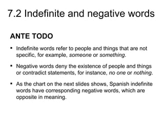 7.2 Indefinite and negative words

ANTE TODO
 Indefinite words refer to people and things that are not
  specific, for example, someone or something.
 Negative words deny the existence of people and things
  or contradict statements, for instance, no one or nothing.
 As the chart on the next slides shows, Spanish indefinite
  words have corresponding negative words, which are
  opposite in meaning.
 