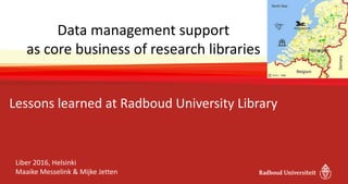 Data management support
as core business of research libraries
Lessons learned at Radboud University Library
Liber 2016, Helsinki
Maaike Messelink & Mijke Jetten
 