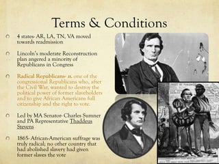 Terms & Conditions
4 states- AR, LA, TN, VA moved
towards readmission

Lincoln’s moderate Reconstruction
plan angered a minority of
Republicans in Congress

Radical Republicans- n. one of the
congressional Republicans who, after
the Civil War, wanted to destroy the
political power of former slaveholders
and to give African Americans full
citizenship and the right to vote.

Led by MA Senator- Charles Sumner
and PA Representative Thaddeus
Stevens

1865- African-American suffrage was
truly radical; no other country that
had abolished slavery had given
former slaves the vote
 
