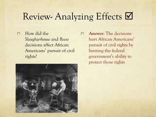 Review- Analyzing Effects 
How did the                   Answer: The decisions
Slaughterhouse and Reese      hurt African Americans’
decisions affect African      pursuit of civil rights by
Americans’ pursuit of civil   limiting the federal
rights?                       government’s ability to
                              protect those rights
 