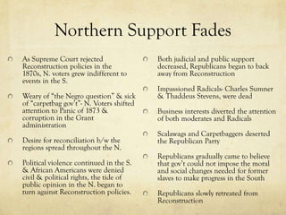 Northern Support Fades
As Supreme Court rejected                 Both judicial and public support
Reconstruction policies in the            decreased, Republicans began to back
1870s, N. voters grew indifferent to      away from Reconstruction
events in the S.
                                          Impassioned Radicals- Charles Sumner
Weary of “the Negro question” & sick      & Thaddeus Stevens, were dead
of “carpetbag gov’t”- N. Voters shifted
attention to Panic of 1873 &              Business interests diverted the attention
corruption in the Grant                   of both moderates and Radicals
administration
                                          Scalawags and Carpetbaggers deserted
Desire for reconciliation b/w the         the Republican Party
regions spread throughout the N.
                                          Republicans gradually came to believe
Political violence continued in the S.    that gov’t could not impose the moral
& African Americans were denied           and social changes needed for former
civil & political rights, the tide of     slaves to make progress in the South
public opinion in the N. began to
turn against Reconstruction policies.     Republicans slowly retreated from
                                          Reconstruction
 