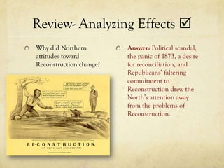 Review- Analyzing Effects 
Why did Northern         Answer: Political scandal,
attitudes toward         the panic of 1873, a desire
Reconstruction change?   for reconciliation, and
                         Republicans’ faltering
                         commitment to
                         Reconstruction drew the
                         North’s attention away
                         from the problems of
                         Reconstruction.
 