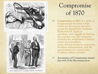 Compromise
   of 1870
Compromise of 1877 n. a series of
congressional measures under
which the Democrats agreed to
accept the Republican candidate
Rutherford B. Hayes as
president, even though he had lost
the popular vote. The measures
included the withdrawal of federal
troops from Southern
states, federal money for improving
Southern infrastructure, and the
appointment of a conservative
Southern cabinet member.
Acceptance of Compromise meant
the end of the Reconstruction
 