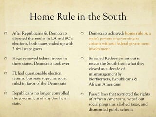 Home Rule in the South
After Republicans & Democrats          Democrats achieved: home rule n. a
disputed the results in LA and SC’s    state’s powers of governing its
elections, both states ended up with   citizens without federal government
2 rival state gov’ts                   involvement.

Hayes removed federal troops in        So-called Redeemers set out to
those states, Democrats took over      rescue the South from what they
                                       viewed as a decade of
FL had questionable election           mismanagement by
returns, but state supreme court       Northerners, Republicans &
ruled in favor of the Democrats        African Americans
Republicans no longer controlled       Passed laws that restricted the rights
the government of any Southern         of African Americans, wiped out
state.                                 social programs, slashed taxes, and
                                       dismantled public schools
 