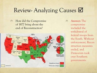 Review- Analyzing Causes 
How did the Compromise    Answer: The
of 1877 bring about the   compromise
end of Reconstruction?    included the
                          withdrawal of
                          federal troops from
                          the South. Without
                          enforcement, Recon
                          struction measures
                          ended, and
                          Democrats took
                          over Southern
                          governments.
 