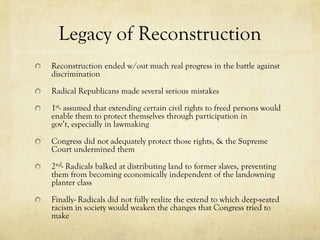 Legacy of Reconstruction
Reconstruction ended w/out much real progress in the battle against
discrimination

Radical Republicans made several serious mistakes

1st- assumed that extending certain civil rights to freed persons would
enable them to protect themselves through participation in
gov’t, especially in lawmaking

Congress did not adequately protect those rights, & the Supreme
Court undermined them

2nd- Radicals balked at distributing land to former slaves, preventing
them from becoming economically independent of the landowning
planter class

Finally- Radicals did not fully realize the extend to which deep-seated
racism in society would weaken the changes that Congress tried to
make
 