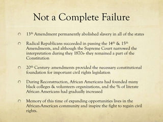 Not a Complete Failure
13th Amendment permanently abolished slavery in all of the states

Radical Republicans succeeded in passing the 14th & 15th
Amendments, and although the Supreme Court narrowed the
interpretation during they 1870s- they remained a part of the
Constitution

20th Century- amendments provided the necessary constitutional
foundation for important civil rights legislation

During Reconstruction, African Americans had founded many
black colleges & volunteers organizations, and the % of literate
African Americans had gradually increased

Memory of this time of expanding opportunities lives in the
African-American community and inspire the fight to regain civil
rights.
 