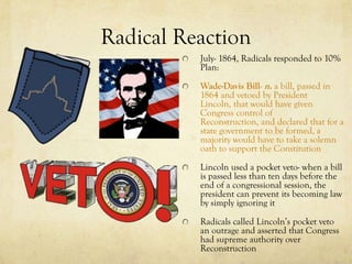 Radical Reaction
          July- 1864, Radicals responded to 10%
          Plan:

          Wade-Davis Bill- n. a bill, passed in
          1864 and vetoed by President
          Lincoln, that would have given
          Congress control of
          Reconstruction, and declared that for a
          state government to be formed, a
          majority would have to take a solemn
          oath to support the Constitution

          Lincoln used a pocket veto- when a bill
          is passed less than ten days before the
          end of a congressional session, the
          president can prevent its becoming law
          by simply ignoring it

          Radicals called Lincoln’s pocket veto
          an outrage and asserted that Congress
          had supreme authority over
          Reconstruction
 