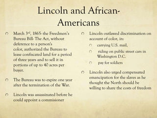 Lincoln and African-
                  Americans
March 3rd, 1865- the Freedmen’s       Lincoln outlawed discrimination on
Bureau Bill- The Act, without         account of color, in:
deference to a person's                   carrying U.S. mail,
color, authorized the Bureau to           riding on public street cars in
lease confiscated land for a period       Washington D.C.
of three years and to sell it in
                                           pay for soldiers
portions of up to 40 acres per
buyer.                                Lincoln also urged compensated
                                      emancipation for the slaves as he
The Bureau was to expire one year
                                      thought the North should be
after the termination of the War.
                                      willing to share the costs of freedom
Lincoln was assassinated before he
could appoint a commisioner
 